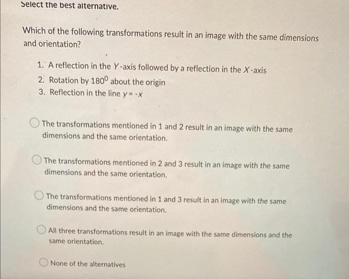 Select the best alternative.
Which of the following transformations result in an image with the same dimensions
and orientation?
1. A reflection in the Y-axis followed by a reflection in the X-axis
2. Rotation by 1800 about the origin
3. Reflection in the line y = -x
The transformations mentioned in 1 and 2 result in an image with the same
dimensions and the same orientation.
The transformations mentioned in 2 and 3 result in an image with the same
dimensions and the same orientation.
The transformations mentioned in 1 and 3 result in an image with the same
dimensions and the same orientation.
All three transformations result in an image with the same dimensions and the
same orientation.
None of the alternatives