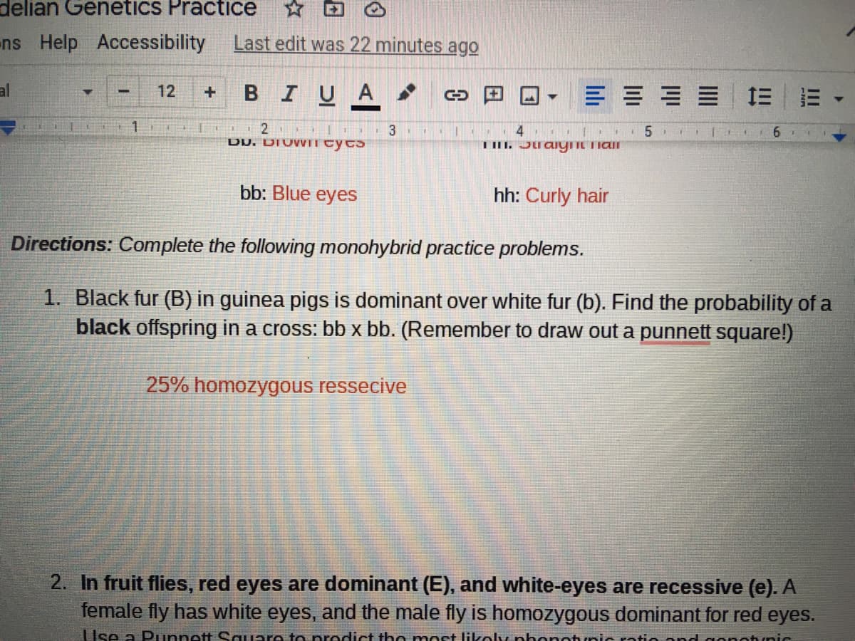 delian Genetics Practice
ns Help Accessibility
Last edit was 22 minutes ago
al
BIUA
= 三
12
一
· 2 L.. 3 .. |
DU. DIUWIT cycs
bb: Blue eyes
hh: Curly hair
Directions: Complete the following monohybrid practice problems.
1. Black fur (B) in guinea pigs is dominant over white fur (b). Find the probability of a
black offspring in a cross: bb x bb. (Remember to draw out a punnett square!)
25% homozygous ressecive
2. In fruit flies, red eyes are dominant (E), and white-eyes are recessive (e). A
female fly has white eyes, and the male fly is homozygous dominant for red eyes.
Use a Punnett Square to prodict tho mort likoly nhonotunic ratio and gonotunic
II
lili
日
日
