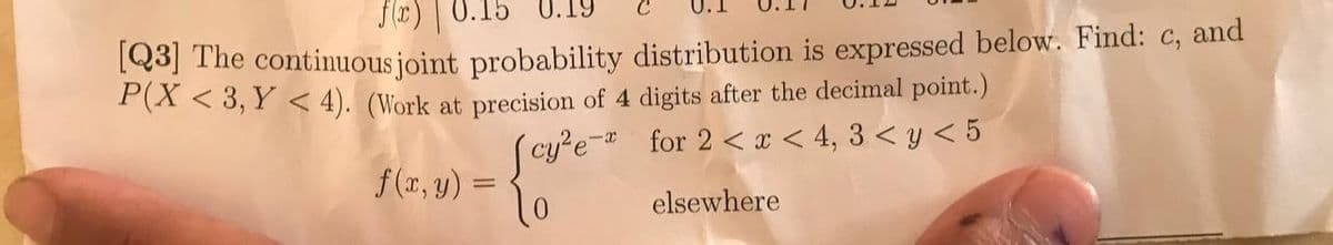 f(x) 0.15 0.19
[Q3] The continuous joint probability distribution is expressed below. Find: c, and
P(X <3, Y < 4). (Work at precision of 4 digits after the decimal point.)
for 2 < x < 4, 3 < y < 5
f(x, y):
[cy²e-
lo
elsewhere