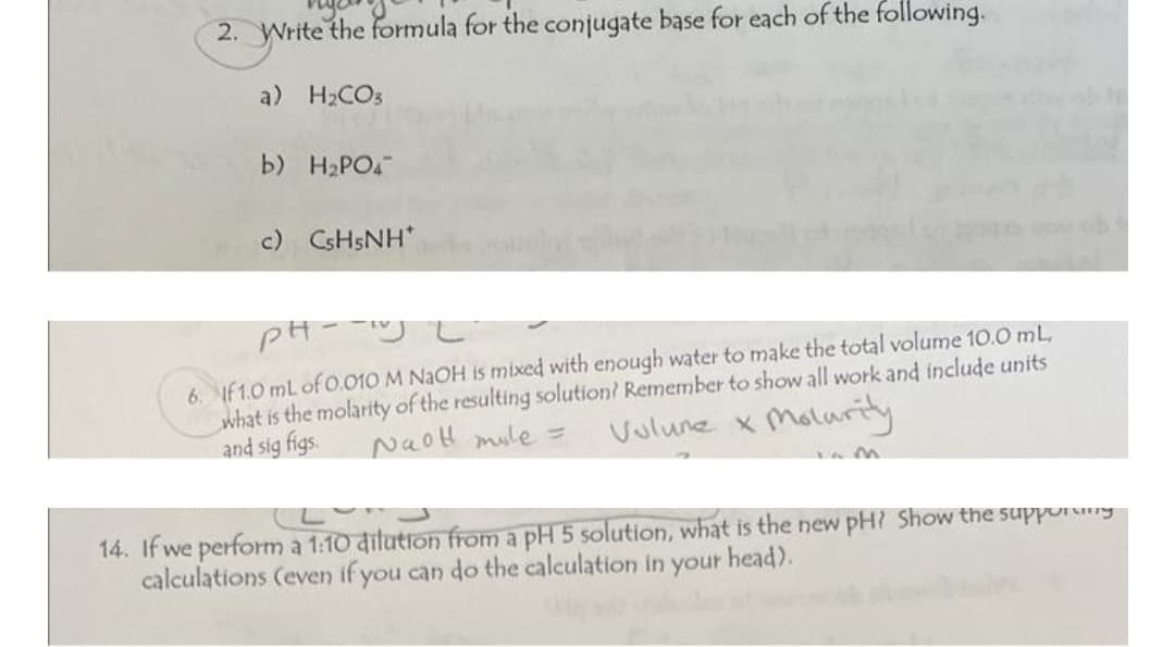 2. Write the formula for the conjugate base for each of the following.
a) H₂CO3
b) H₂PO4
c) CsH5NH*
PH-UL
6. If 1.0 mL of 0.010 M NaOH is mixed with enough water to make the total volume 10.0 mL,
what is the molarity of the resulting solution? Remember to show all work and include units
and sig figs.
NaoH mile =
Vulune x Molurity
14. If we perform a 1:10 dilution from a pH 5 solution, what is the new pH? Show the supporting
head).
calculations (even if you can do the calculation in your