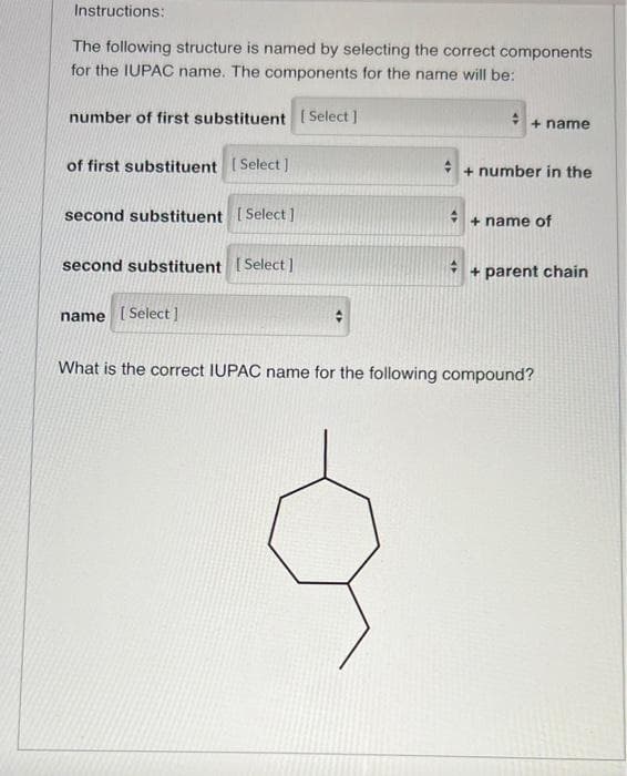 Instructions:
The following structure is named by selecting the correct components
for the IUPAC name. The components for the name will be:
number of first substituent [Select]
of first substituent [Select]
second substituent [Select]
second substituent [Select]
+ name
+ number in the
+ name of
+ parent chain
name [Select]
What is the correct IUPAC name for the following compound?