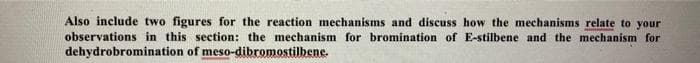 Also include two figures for the reaction mechanisms and discuss how the mechanisms relate to your
observations in this section: the mechanism for bromination of E-stilbene and the mechanism for
dehydrobromination of meso-dibromostilbene.