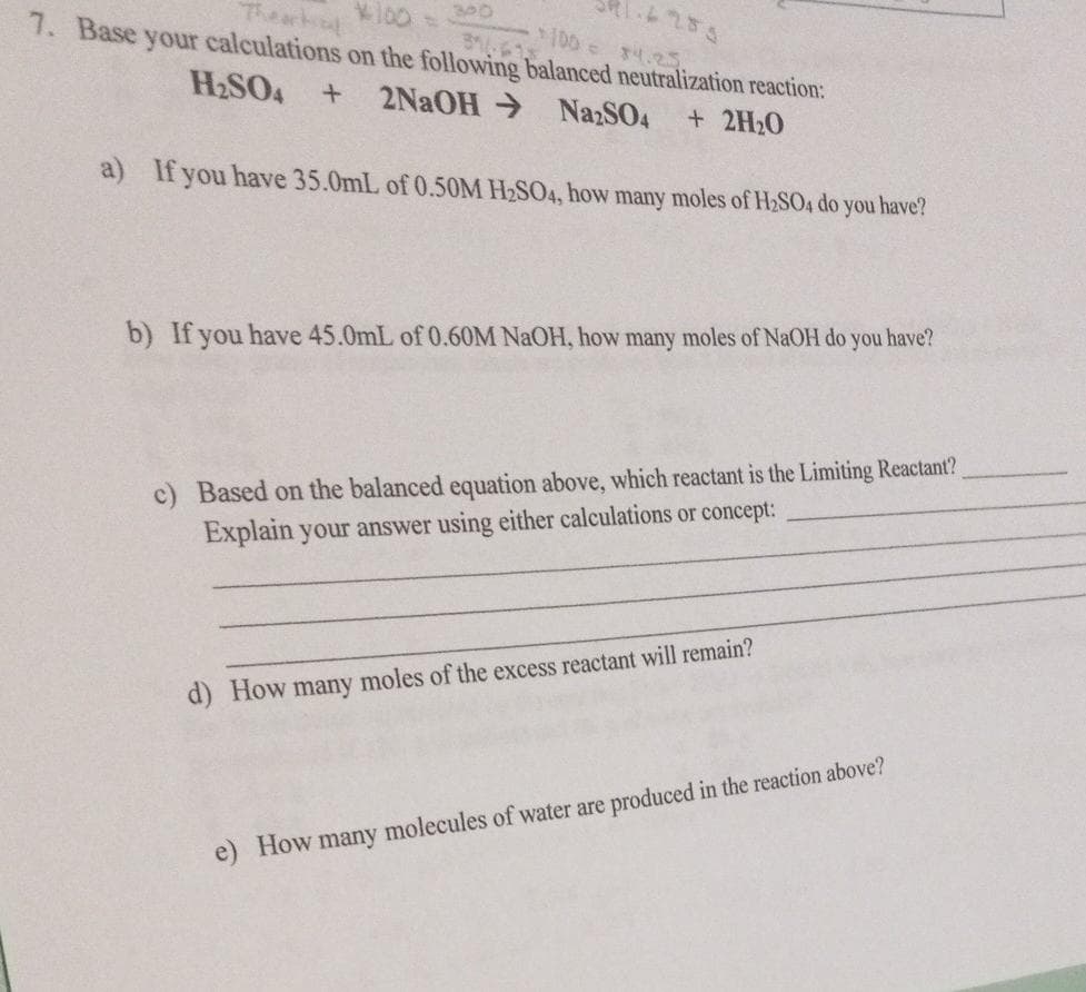 300
37-613
*100 = $4.25
7. Base your calculations on the following balanced neutralization reaction:
H₂SO4 + 2NaOH → Na2SO4 + 2H₂O
a) If you have 35.0mL of 0.50M H₂SO4, how many moles of H₂SO4 do you have?
1.6285
b) If you have 45.0mL of 0.60M NaOH, how many moles of NaOH do you have?
c) Based on the balanced equation above, which reactant is the Limiting Reactant?
concept:
Explain your answer using either calculations
d) How many moles of the excess reactant will remain?
e) How many molecules of water are produced in the reaction above?