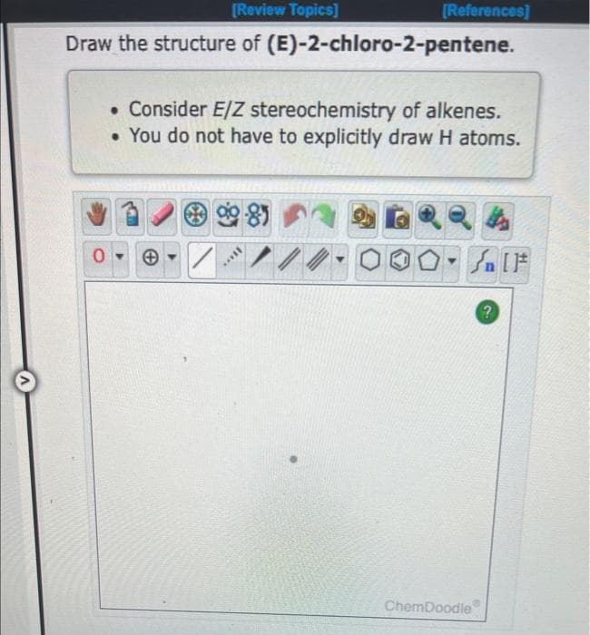 [Review Topics]
Draw the structure of (E)-2-chloro-2-pentene.
. Consider E/Z stereochemistry of alkenes.
• You do not have to explicitly draw H atoms.
+
90-85
[References]
H...
//
ChemDoodle
婚
?
[F