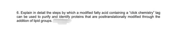 6. Explain in detail the steps by which a modified fatty acid containing a "click chemistry" tag
can be used to purify and identify proteins that are posttranslationally modified through the
addition of lipid groups.