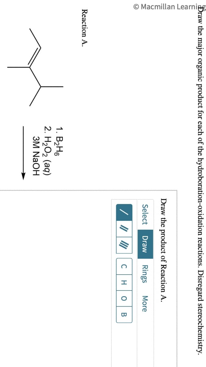 Macmillan Learning
Draw the major organic product for each of the hydroboration-oxidation reactions. Disregard stereochemistry.
Reaction A.
1. B₂H6
2. H2O2 (aq)
3M NaOH
Draw the product of Reaction A.
Select Draw Rings More
C H O B