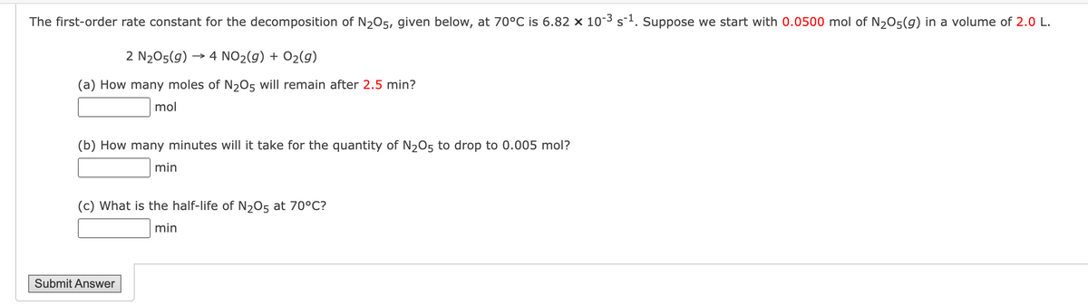 The first-order rate constant for the decomposition of N₂O5, given below, at 70°C is 6.82 x 10-3 s-¹. Suppose we start with 0.0500 mol of N₂O5(g) in a volume of 2.0 L.
2 N₂O5(g) → 4 NO₂(g) + O₂(g)
(a) How many moles of N2O5 will remain after 2.5 min?
mol
(b) How many minutes will it take for the quantity of N₂O5 to drop to 0.005 mol?
min
(c) What is the half-life of N₂O5 at 70°C?
min
Submit Answer