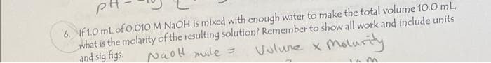 pt
6. If 1.0 mL of 0.010 M NaOH is mixed with enough water to make the total volume 10.0 mL,
what is the molarity of the resulting solution? Remember to show all work and include units
Vulune x Molurity
and sig figs.
NaoH mile =
iam