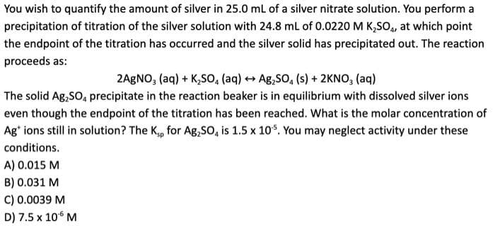 You wish to quantify the amount of silver in 25.0 mL of a silver nitrate solution. You perform a
precipitation of titration of the silver solution with 24.8 mL of 0.0220 M K₂SO4, at which point
the endpoint of the titration has occurred and the silver solid has precipitated out. The reaction
proceeds as:
2AgNO3(aq) + K₂SO4 (aq) →→ Ag₂SO₂ (s) + 2KNO3(aq)
The solid Ag₂SO4 precipitate in the reaction beaker is in equilibrium with dissolved silver ions
even though the endpoint of the titration has been reached. What is the molar concentration of
Ag+ ions still in solution? The Kp for Ag₂SO4 is 1.5 x 105. You may neglect activity under these
conditions.
A) 0.015 M
B) 0.031 M
C) 0.0039 M
D) 7.5 x 10¹6 M