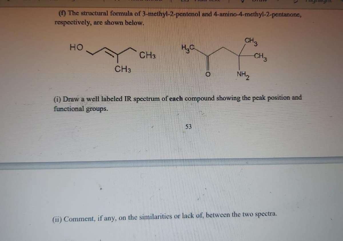 (1) The structural formula of 3-methyl-2-pentenol and 4-amino-4-methyl-2-pentanone,
respectively, are shown below.
HO
CH3
CH3
H₂C
O
53
CH3
NH₂
CH3
(1) Draw a well labeled IR spectrum of each compound showing the peak position and
functional groups.
(ii) Comment, if any, on the similarities or lack of, between the two spectra.