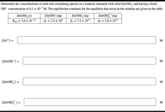 Determine the concentrations of each zinc-containing species in a solution saturated with solid Zn(OH), and having a fixed
OH concentration of 6.1 x 107 M. The equilibrium constants for the equilibria that occur in the solution are given in the table.
Zn(OH)₂ (s)
Ksp = 3.0 × 10-16
[Zn²+] =
[Zn(OH)*] =
[Zn(OH)]=
[Zn(OH)]=
Zn(OH)* (aq)
P₁ = 2.5 x 104
Zn(OH), (aq)
B3 = 7.2 x 10¹5
Zn(OH)2 (aq)
B4 = 2.8 x 10¹5
M
M
M
M