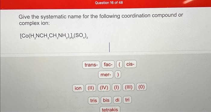 Question 16 of 48
Give the systematic name for the following coordination compound or
complex ion:
[Co(H,NCH,CH,NH,) ,(SO,),
trans-fac-(cis-
mer-)
ion (II) (IV) (1) (1) (0)
tris bis di tri
tetrakis