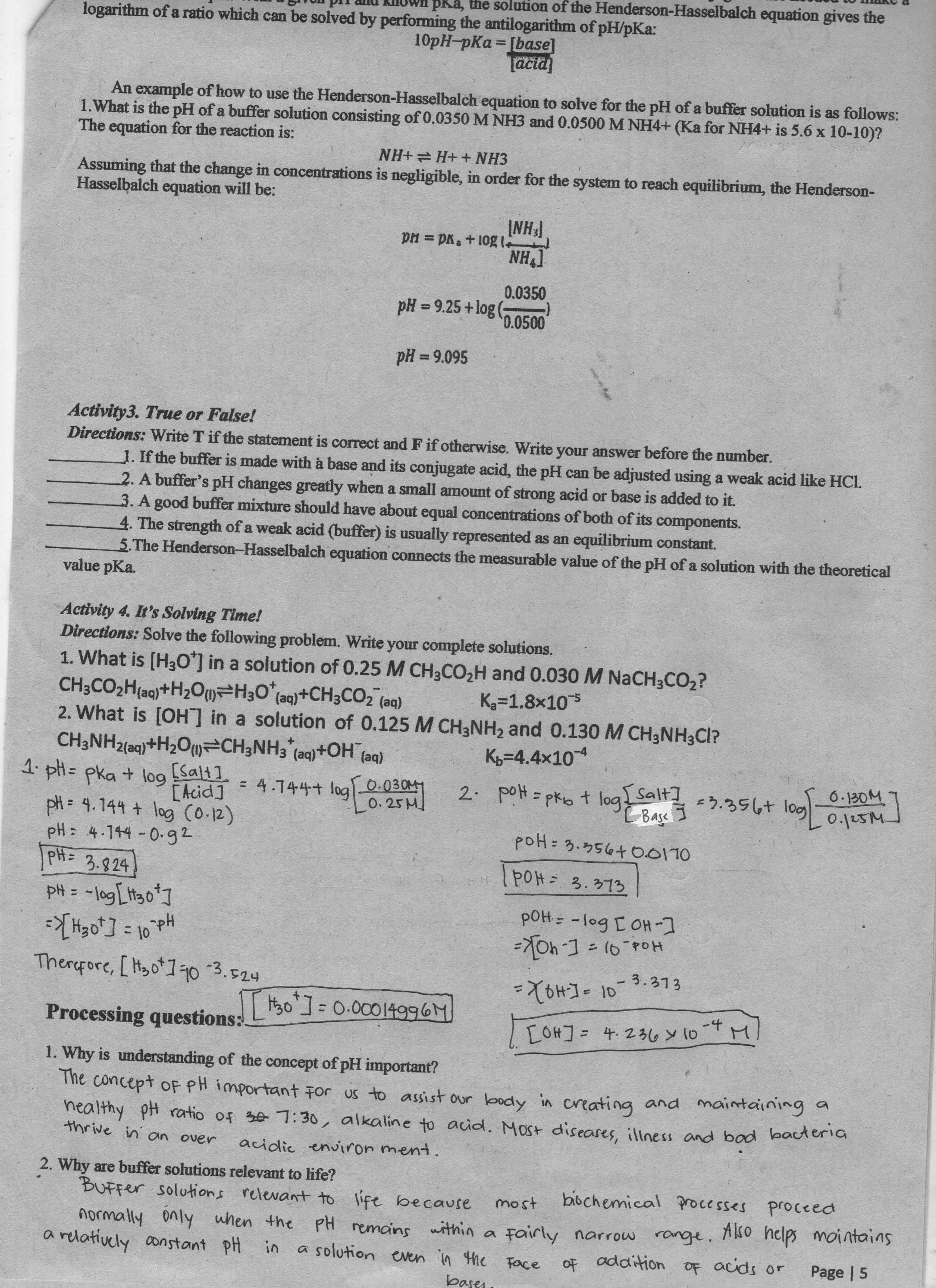 Tun pii amu kilown pRa, the solution of the Henderson-Hasselbalch equation gives the
logarithm of a ratio which can be solved by performing the antilogarithm of pH/pKa:
10pH-pKa [base]
Tacia
An example of how to use the Henderson-Hasselbalch equation to solve for the pH of a buffer solution is as follows:
1.What is the pH of a buffer solution consisting of 0.0350 M NH3 and 0.0500 M NH4+ (Ka for NH4+ is 5.6 x 10-10)?
The equation for the reaction is:
NH+ H+ + NH3
Assuming that the change in concentrations is negligible, in order for the system to reach equilibrium, the Henderson-
Hasselbalch equation will be:
INH
['HN
0.0350
1301+ vd = Hd
pH = 9.25+log (
0.0500
%3D
%3D
Activity3. True or False!
Directions: Write T if the statement is correct and F if otherwise. Write your answer before the number.
1. If the buffer is made with à base and its conjugate acid, the pH can be adjusted using a weak acid like HCl.
2. A buffer's pH changes greatly when a small amount of strong acid or base is added to it.
3. A good buffer mixture should have about equal concentrations of both of its components.
4. The strength of a weak acid (buffer) is usually represented as an equilibrium constant.
5.The Henderson-Hasselbalch equation connects the measurable value of the pH ofa solution with the theoretical
value pKa.
Activity 4. It's Solving Time!
Directions: Solve the following problem. Write your complete sohutions.
1. What is (H3Oʻ] in a solution of 0.25 M CH3CO,H and 0.030 M NACH3CO2?
CH3CO2H(aq)+H2Ou=H30°(aq)+CH3CO26
2. What is [OH] in a solution of 0.125 M CH3NH2 and 0.130 M CH3NH3CI?
CH3NH2(aq)+H2Ou CH3NH3 (aq)+OH (aq)
1. pH= pka + log
pH = 4.144 + log (O.12)
pH: 4.144 0-g2
PH= 3.924
K=1.8x105
(be)
K=4.4x104
[salt]
[Acid] = 4.744+ log_0.030M
2. poH = phot log alf 5.356t log 0.1uSM
0.130M
%3D
%3D
0.25M
Base I
%3D
PoH= 3.373
OLIQQ +954.€ =
[-HO I bo1- =Hod
Hod 9) = [-40k=
%3D
Therefore, [ H3o*]q0
Hd l = [,0Hk=
=X6H]=10-3.373
Processing questions. L500.0C014996M
- C#0]
[OH]= 4.236 y 10TM
%3D
1. Why is understanding of the concept of pH important?
The concept oF PH important For us to assist our body in creating and maintaining a
healthy pH ratio of 30 7:30, alkaline to acid. Most diseases, illness and bod bacteria
thrive in' an over
acidic environ ment
pog
2. Why are buffer solutions relevant to life?
BUFFer solutions relevant to life because
bibchemical processes
proceed
Also helps mointains
normally only when the PH remains within a Fairly narrow
a relatively constant pH in
a solution even in the Face
OF addition
OF acids or
Page | 5
bases
