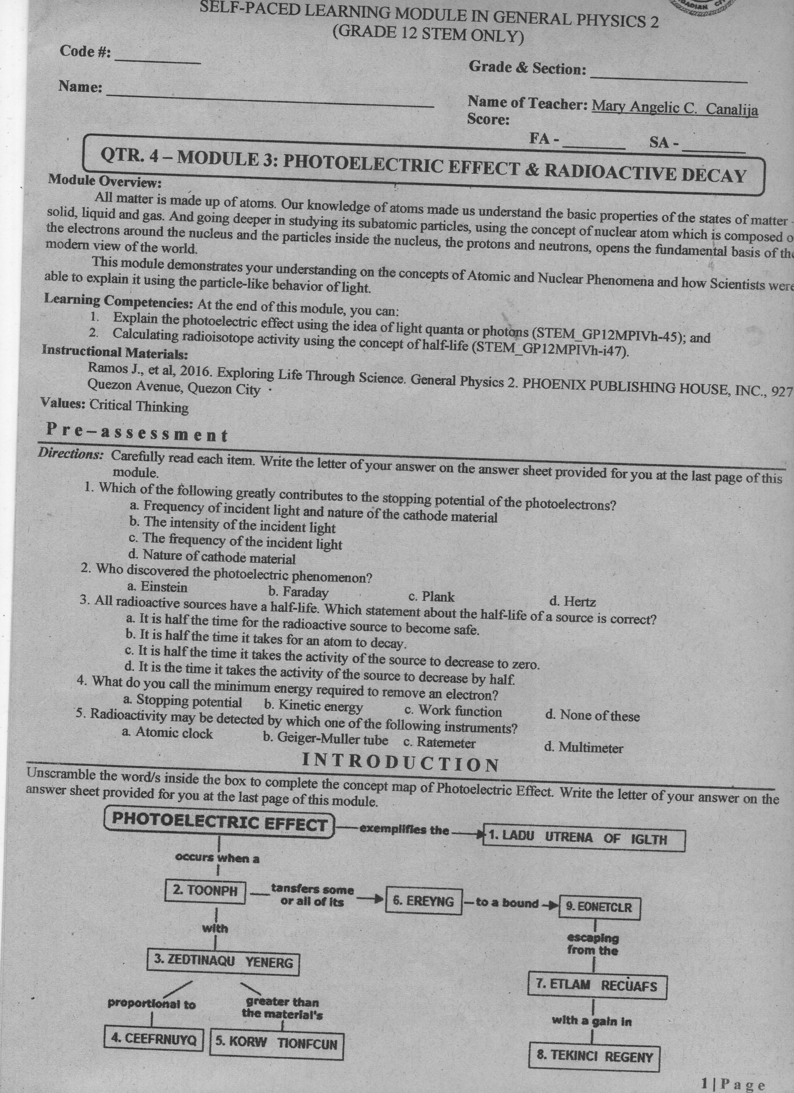 SELF-PACED LEARNING MODULE IN GENERAL PHYSICS 2
(GRADE 12 STEM ONLY)
Code #:
Grade & Section:
Name:
Name of Teacher: Mary Angelic C. Canalija
Score:
FA -
SA -
QTR. 4- MODULE 3: PHOTOELECTRIC EFFECT & RADIOACTIVE DECAY
Module Overview:
All matter is made up of atoms. Our knowledge of atoms made us understand the basic properties of the states of matter
solid, liquid and gas. And going deeper in studying its subatomic particles, using the concept of nuclear atom which is composed o
the electrons around the nucleus and the particles inside the nucleus, the protons and neutrons, opens the fundamental basis of the
modern view of the world.
This module demonstrates your understanding on the concepts of Atomic and Nuclear Phenomena and how Scientists were
able to explain it using the particle-like behavior of light.
Learning Competencies: At the end of this module, you can:
1. Explain the photoelectric effect using the idea of light quanta or photons (STEM GP12MPIVH-45); and
2. Calculating radioisotope activity using the concept of half-life (STEM GP12MPIVH-i47).
Instructional Materials:
Ramos J., et al, 2016. Exploring Life Through Science. General Physics 2. PHOENIX PUBLISHING HOUSE, INC., 927
Quezon Avenue, Quezon City
Values: Critical Thinking
Pre-ass essment
Directions: Carefully read each item. Write the letter of your answer on the answer sheet provided for you at the last page of this
module.
1. Which of the following greatly contributes to the stopping potential of the photoelectrons?
a. Frequency of incident light and nature of the cathode material
b. The intensity of the incident light
c. The frequency of the incident light
d. Nature of cathode material
2. Who discovered the photoelectric phenomenon?
b. Faraday
c. Plank
d. Hertz
a. Einstein
3. All radioactive sources have a half-life. Which statement about the half-life of a source is correct?
a. It is half the time for the radioactive source to become safe.
b. It is half the time it takes for an atom to decay.
c. It is half the time it takes the activity of the source to decrease to zero.
d. It is the time it takes the activity of the source to decrease by half.
4. What do you call the minimum energy required to remove an electron?
c. Work function
5. Radioactivity may be detected by which one of the following instruments?
c. Ratemeter
a. Stopping potential
b. Kinetic energy
d. None of these
a. Atomic clock
b. Geiger-Muller tube
d. Multimeter
INTRODUCTION
Unscramble the word/s inside the box to complete the concept map of Photoelectric Effect. Write the letter of your answer on the
answer sheet provided for you at the last page of this module.
PHOTOELECTRIC EFFECT-
exemplifies the.
1. LADU UTRENA OF IGLTH
occurs when a
tansfers some
or all of its
2. TOONPH
6. EREYNG
to a bound 9. EONETCLR
with
from the
Budesa
3. ZEDTINAQU YENERG
7. ETLAM RECUAFS
greater than
the material's
proportional to
with a gain In
4. CEEFRNUYQ
5. KORW TIONFCUN
8. TEKINCI REGENY
1 |Page
