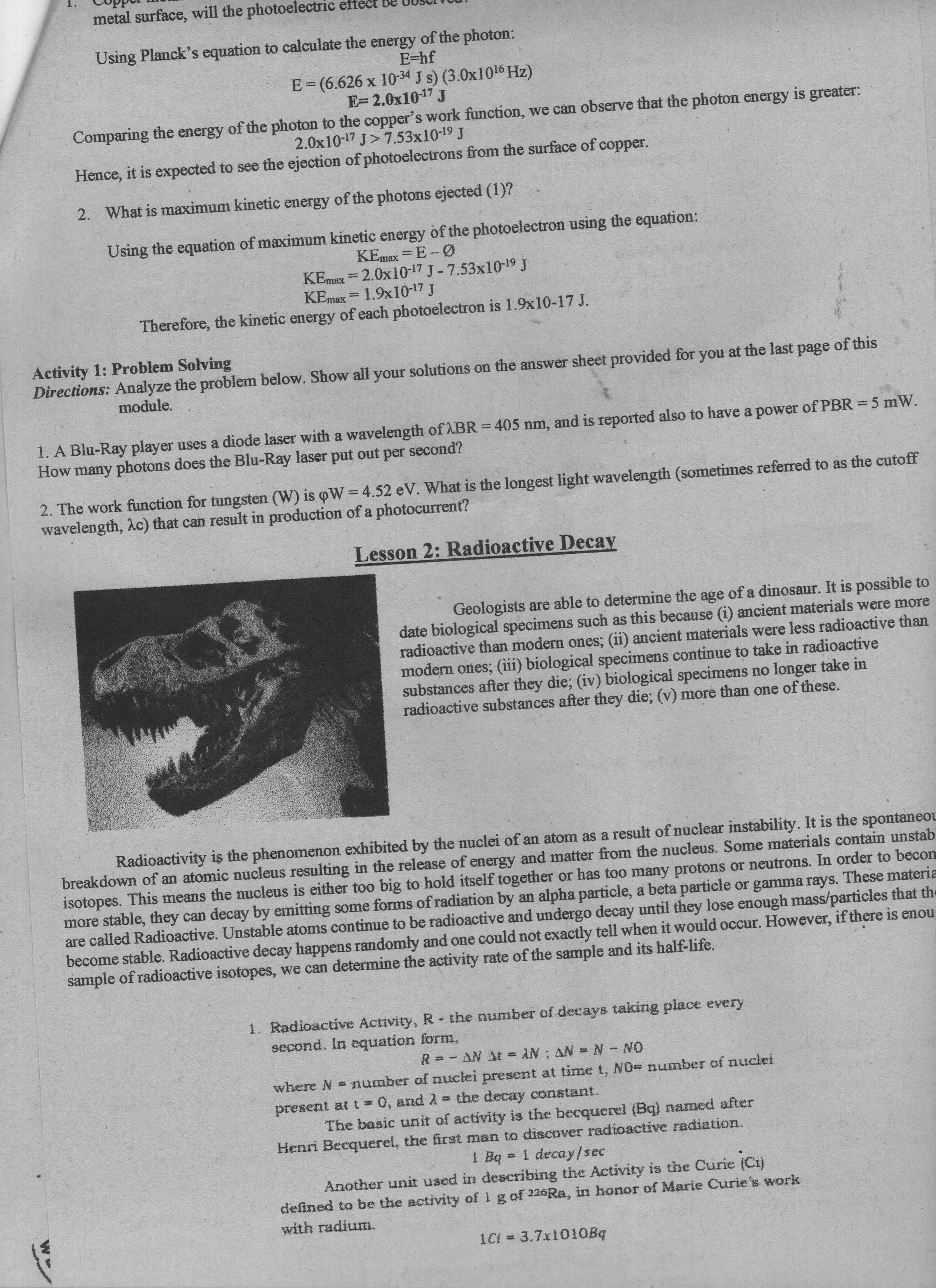 metal surface, will the photoelectric effect Be 0USCI TOUT
Using Planck's equation to calculate the energy of the photon:
E=hf
E=(6.626 x 10-34 J s) (3.0x1016 Hz)
E= 2.0x10-17 J
Comparing the energy of the photon to the copper's work function, we can observe that the photon energy is greater:
2.0x10-17 J>7.53x10-19 J
Hence, it is expected to see the ejection of photoelectrons from the surface of copper.
2. What is maximum kinetic energy of the photons ejected (1)?
Using the equation of maximum kinetic energy of the photoelectron using the equation:
KEmax = E- Ø
KEmax = 2.0x10-17 J-7.53x10-19 J
KEmax = 1.9x10-17 J
Therefore, the kinetic energy of each photoelectron is 1.9x10-17 J.
YBUL
Activity 1: Problem Solving
Directions: Analyze the problem below. Show all your solutions on the answer sheet provided for you at the last page of this
module.
1. A Blu-Ray player uses a diode laser with a wavelength of ABR = 405 nm, and is reported also to have a power of PBR = 5 mW.
How many photons does the Blu-Ray laser put out per second?
2. The work function for tungsten (W) is oW= 4.52 eV. What is the longest light wavelength (sometimes referred to as the cutoff
wavelength, Ac) that can result in production of a photocurrent?
Lesson 2: Radioactive Decay
Geologists are able to determine the age of a dinosaur. It is possible to
date biological specimens such as this because (i) ancient materials were more
radioactive than modern ones; (ii) ancient materials were less radioactive than
modern ones; (iii) biological specimens continue to take in radioactive
substances after they die; (iv) biological specimens no longer take in
radioactive substances after they die; (v) more than one of these.
Radioactivity is the phenomenon exhibited by the nuclei of an atom as a result of nuclear instability. It is the spontaneou
breakdown of an atomic nucleus resulting in the release of energy and matter from the nucleus. Some materials contain unstab
isotopes. This means the nucleus is either too big to hold itself together or has too many protons or neutrons. In order to becon
more stable, they can decay by emitting some forms of radiation by an alpha particle, a beta particle or gamma rays. These materia
are called Radioactive. Unstable atoms continue to be radioactive and undergo decay until they lose enough mass/particles that the
become stable. Radioactive decay happens randomly and one could not exactly tell when it would occur. However, if there is enou
sample of radioactive isotopes, we can determine the activity rate of the sample and its half-life.
1. Radioactive Activity, R- the number of decays taking place every
second. In equation form,
23
R= - AN At = AN ; AN = N NO
where N = number of nuclei present at time t, NO= number of nuclei
the decay constant.
The basic unit of activity is the becquerel (Bq) named after
Henri Becquerel, the first man to discover radioactive radiation.
1 Bq
present at t 0, and A
%3D
1 Bq 1 decay/sec
Another unit used in describing the Activity is the Curie (Ci)
defined to be the activity of 1 g of 226Ra, in honor of Marie Curie's work
with radium.
ICI = 3.7x1010Bq
