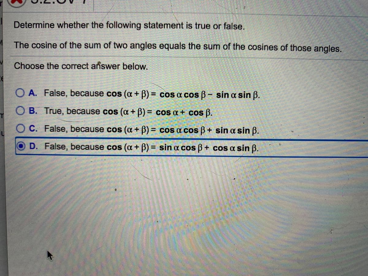 Determine whether the following statement is true or false.
The cosine of the sum of two angles equals the sum of the cosines of those angles.
Choose the correct añswer below.
O A. False, because cos (a + B) = cos a cos B- sin a sin B.
O B. True, because cos (a + B) = cos a + cos B.
C. False, because cos (a + B) = cos a cos B + sin a sin B.
OD. False, because cos (a + B) = sin a cos ß + cos a sin B.
