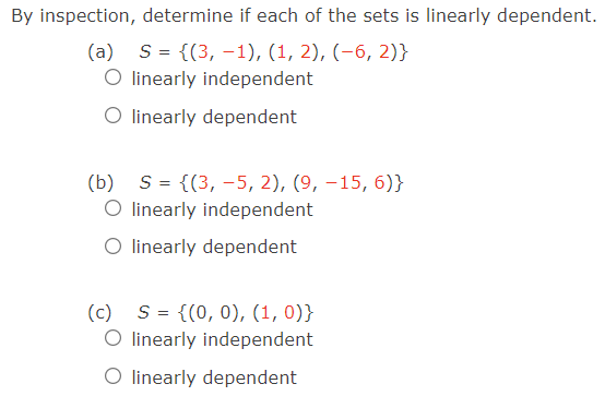 By inspection, determine if each of the sets is linearly dependent.
(a) S= {(3, –1), (1, 2), (-6, 2)}
O linearly independent
O linearly dependent
(b) S = {(3, –5, 2), (9, –15, 6)}
O linearly independent
O linearly dependent
(c) S = {(0, 0), (1, 0)}
O linearly independent
O linearly dependent
