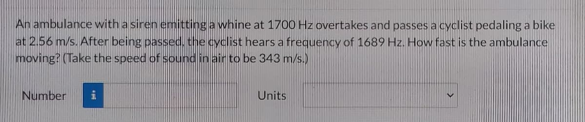 An ambulance with a siren emitting a whine at 1700 Hz overtakes and passes a cyclist pedaling a bike
at 2.56 m/s. After being passed, the cyclist hears a frequency of 1689 Hz. How fast is the ambulance
moving? (Take the speed of sound in air to be 343 m/s.)
Number
i
Units
