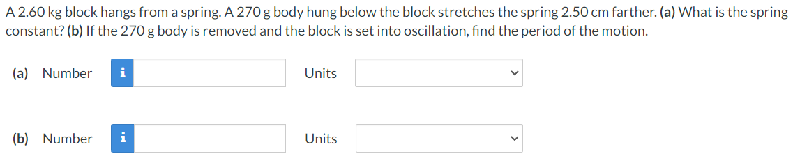 A 2.60 kg block hangs from a spring. A 270 g body hung below the block stretches the spring 2.50 cm farther. (a) What is the spring
constant? (b) If the 270 g body is removed and the block is set into oscillation, find the period of the motion.
(a) Number
Units
(b) Number
i
Units
