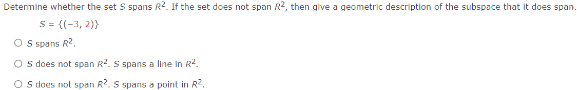 Determine whether the set S spans R2. If the set does not span R2, then give a geometric description of the subspace that it does span.
S = {(-3, 2)}
O s spans R2.
O s does not span R2. S spans a line in R².
O s does not span R2. S spans a point in R².
