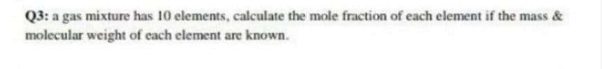 Q3: a gas mixture has 10 elements, calculate the mole fraction of each element if the mass &
molecular weight of each element are known.
