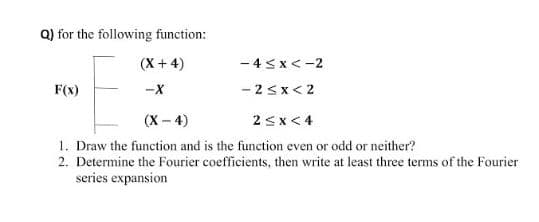 Q) for the following function:
(X + 4)
- 4 sx<-2
F(x)
-X
- 2sx< 2
(х - 4)
2sx < 4
1. Draw the function and is the function even or odd or neither?
2. Determine the Fourier coefficients, then write at least three terms of the Fourier
series expansion
