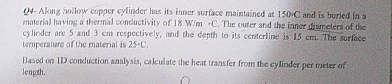 04- Along hollow copper cylinder has its inner surface maintaincd at 150 C and is buried in a
material having a thermal conductivity of 18 W/m C. The outer and the inner diameters of the
cylinder are 5 and 3 cm respcctively, and the depth to its centerline is 15 cm. The surface
temperature of the material is 25C,
Based on ID conduction analysis, calculate the heat transfer from the cylinder per meter of
length.
