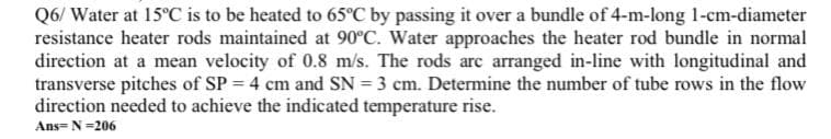 Q6/ Water at 15°C is to be heated to 65°C by passing it over a bundle of 4-m-long 1-cm-diameter
resistance heater rods maintained at 90°C. Water approaches the heater rod bundle in normal
direction at a mean velocity of 0.8 m/s. The rods arc arranged in-line with longitudinal and
transverse pitches of SP = 4 cm and SN = 3 cm. Determine the number of tube rows in the flow
direction needed to achieve the indicated temperature rise.
Ans= N=206
