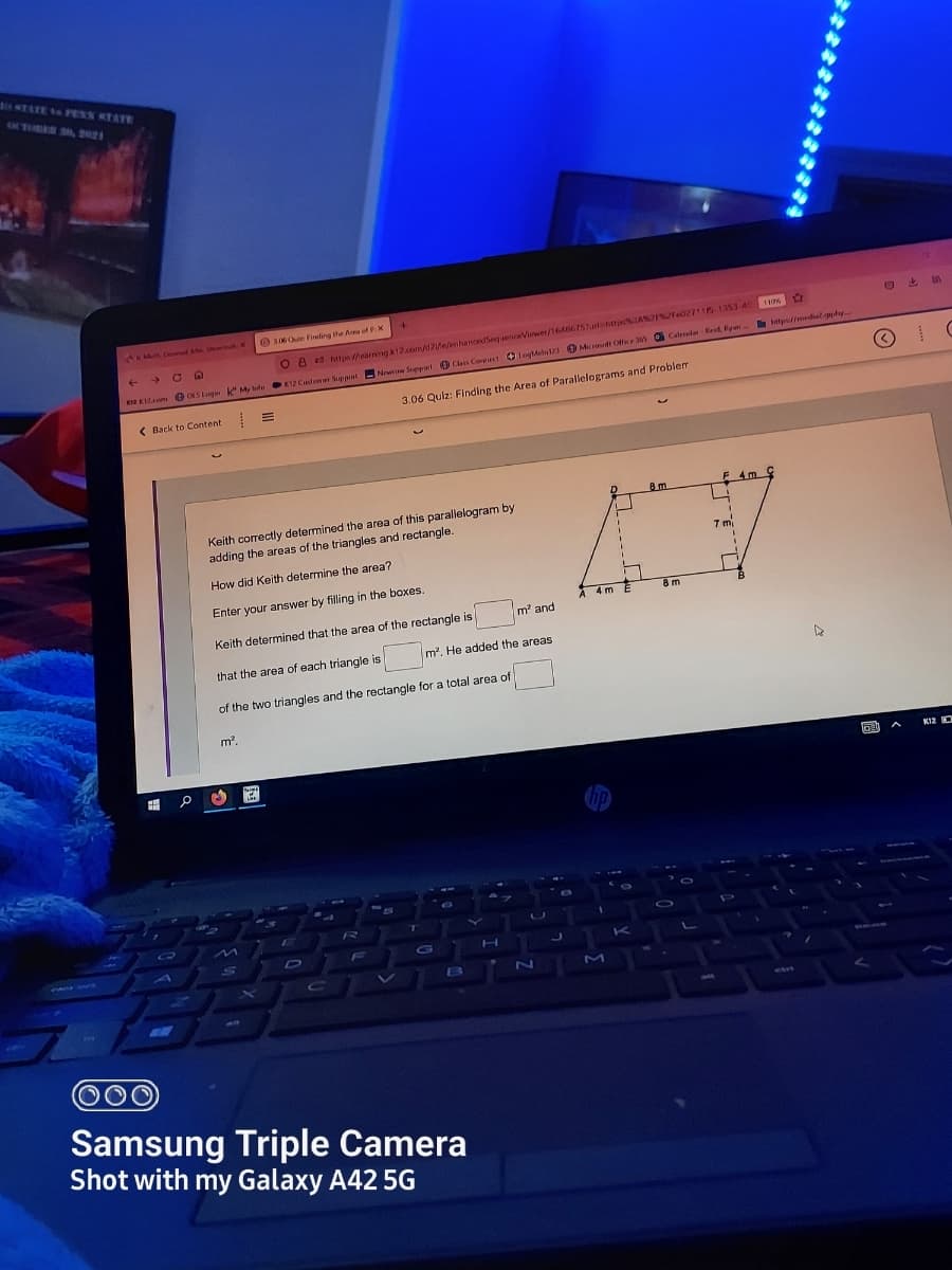 O sTATE SO PESS KTATY
MTUDEO SA u
36 Oui Finding the Ara of PX
A m Denl M Sowih K
C A
O A 2 Mttpsearning k12.corn/d2e/enhancedsSequenceViewer/16A6675hurt htpIAP027116-1353-40 11os
K12 Customer Support
ana Kom OLSLogn My Ife
nKu e OLS Logm k My Iwfe Newe Sappart O Class Cormect O logMel O Midi Ofie 3ws Caleredar Reid Ryan-
3.06 Quiz: Finding the Area of Parallelograms and Problem
( Back to Content
F 4m
8m
Keith correctly determined the area of this paralielogram by
adding the areas of the triangles and rectangle.
7 mi
How did Keith determine the area?
Enter your answer by filling in the boxes.
4 mE
8 m
m' and
Keith determined that the area of the rectangle is
m2. He added the areas
that the area of each triangle is
of the two triangles and the rectangle for a total area of
m2.
K12 C
K
CADE WHCne
B
ZN
M
Samsung Triple Camera
Shot with my Galaxy A42 5G
