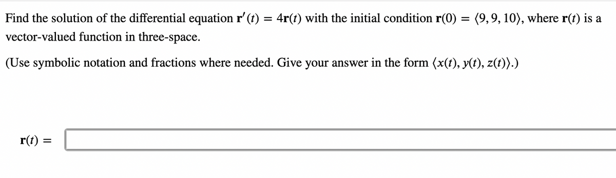 Find the solution of the differential equation r' (t) = 4r(t) with the initial condition r(0) = (9,9, 10), where r(t) is a
vector-valued function in three-space.
(Use symbolic notation and fractions where needed. Give your answer in the form (x(t), y(t), z(t)).)
r(t)
