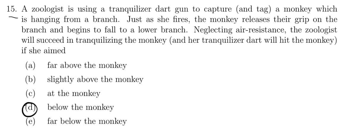 15. A zoologist is using a tranquilizer dart gun to capture (and tag) a monkey which
is hanging from a branch. Just as she fires, the monkey releases their grip on the
branch and begins to fall to a lower branch. Neglecting air-resistance, the zoologist
will succeed in tranquilizing the monkey (and her tranquilizer dart will hit the monkey)
if she aimed
(a)
far above the monkey
(b) slightly above the monkey
(c)
at the monkey
below the monkey
far below the monkey
