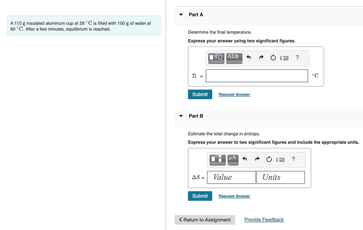 A 110 g insulated aluminum cup at 29 °C is filled with 150 g of water at
60 °C. After a few minutes, equilibrium is reached.
Part A
Determine the final temperature.
Express your answer using two significant figures.
Tf =
Submit
Part B
AS =
VO ΑΣΦ
Submit
Request Answer
Estimate the total change in entropy.
Express your answer to two significant figures and include the appropriate units.
CH
μA
Value
Request Answer
< Return to Assignment
wwww
Units
Provide Feedback
°C
?