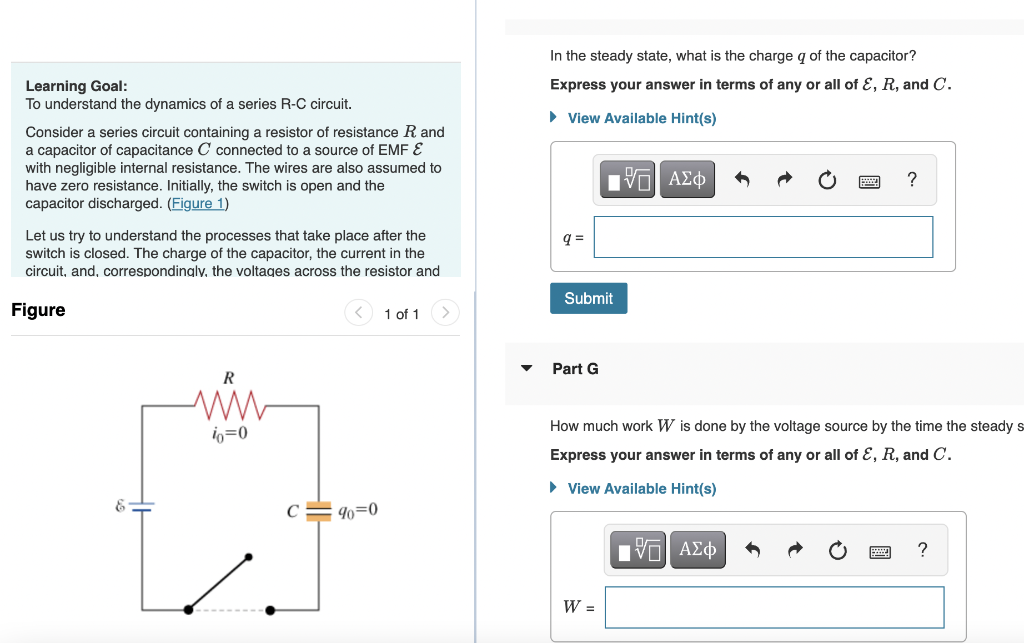 Learning Goal:
To understand the dynamics of a series R-C circuit.
Consider a series circuit containing a resistor of resistance R and
a capacitor of capacitance C connected to a source of EMF &
with negligible internal resistance. The wires are also assumed to
have zero resistance. Initially, the switch is open and the
capacitor discharged. (Figure 1)
Let us try to understand the processes that take place after the
switch is closed. The charge of the capacitor, the current in the
circuit, and, correspondingly, the voltages across the resistor and
Figure
R
ww
io=0
90=0
1 of 1
In the steady state, what is the charge q of the capacitor?
Express your answer in terms of any or all of E, R, and C.
▸ View Available Hint(s)
[Π| ΑΣΦ
q=
Submit
Part G
How much work W is done by the voltage source by the time the steady s-
Express your answer in terms of any or all of E, R, and C.
▸ View Available Hint(s)
W =
?
[VD ΑΣΦ
?