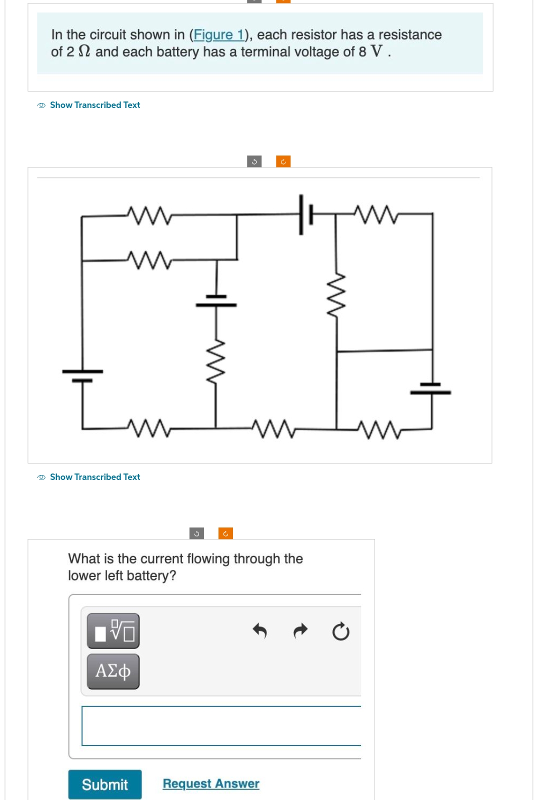 In the circuit shown in (Figure 1), each resistor has a resistance
of 2 and each battery has a terminal voltage of 8 V.
Show Transcribed Text
ww
www
Im
Show Transcribed Text
What is the current flowing through the
lower left battery?
ΑΣΦ
Ĉ
Submit
Request Answer
www
m