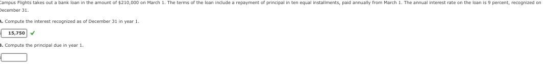 Campus Flights takes out a bank loan in the amount of $210,000 on March 1. The terms of the loan include a repayment of principal in ten equal installments, paid annually from March 1. The annual interest rate on the loan is 9 percent, recognized on
December 31.
A. Compute the interest recognized as of December 31 in year 1.
15,750 ✔
3. Compute the principal due in year 1.