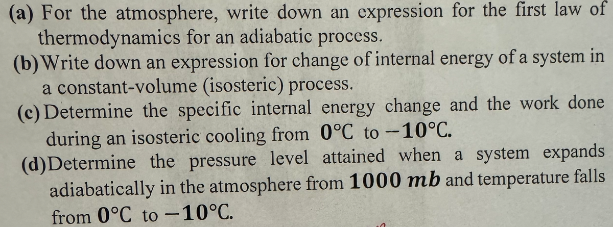 (a) For the atmosphere, write down an expression for the first law of
thermodynamics for an adiabatic process.
(b) Write down an expression for change of internal energy of a system in
a constant-volume (isosteric) process.
(c) Determine the specific internal energy change and the work done
during an isosteric cooling from 0°C to -10°C.
(d)Determine the pressure level attained when a system expands
adiabatically in the atmosphere from 1000 mb and temperature falls
from 0°C to -10°C.