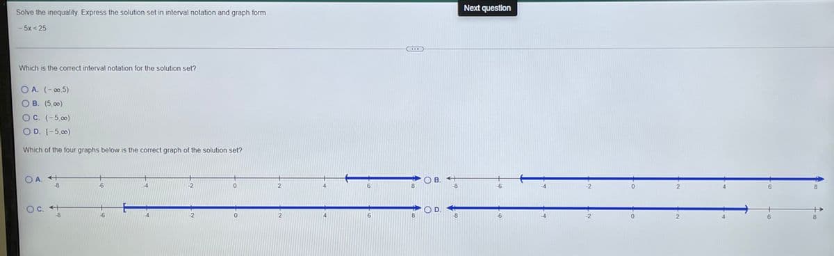 Next question
Solve the inequality. Express the solution set in interval notation and graph form.
- 5x< 25
Which is the correct interval notation for the solution set?
O A. (-0,5)
О В. (5, оо)
O C. (-5,00)
D. [-5,00)
Which of the four graphs below is the correct graph of the solution set?
O A. +
-8
O B. +
-8
-6
-4
-2
4
6.
8.
-2
8.
OC. +
-8
OD.
8
-2
6.
-8
-2
6.
8.
