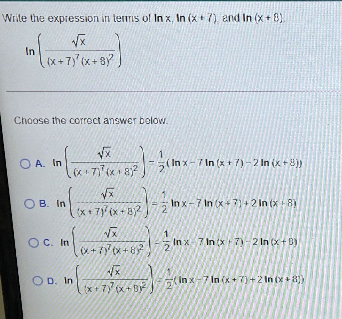 Write the expression in terms of In x, In (x +7), and In (x+ 8).
In
(x + 7)' (x + 8)²
Choose the correct answer below.
O A. In
1
= (In x-7 In (x +7) – 2 In (x + 8))
(x + 7) (x + 8)²
B. In
In x-7 In (x+7) +2 In (x + 8)
(x+7) (x + 8)2
Vx
O C. In
1.
In x-7 In (x+ 7)-2 In (x+8)
(x + 7)7 (x + 8)2
O D. In
(In x - 7 In (x + 7) + 2 In (x + 8))
2
(x + 7) (x + 8)2
