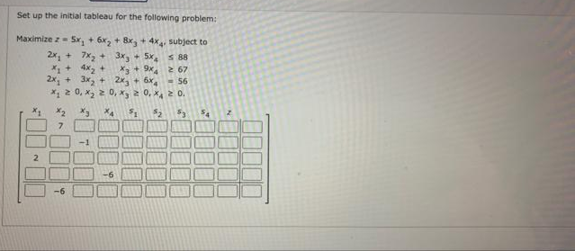 Set up the initial tableau for the following problem:
Maximize z= 5x, + 6x, + 8x, + 4x4 subject to
2x, + 7x, +
X1 + 4x2 +
2x, + 3x, + 2x, + 6x,
X 2 0, x, 2 0, x, 2 0, x, 2 o.
3x3 + 5x 88
X3 + 9x 67
= 56
7.
2
