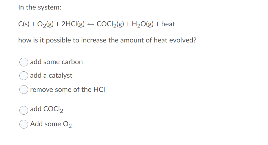 In the system:
C(s) + O2(g) + 2HCI(g) – COCI2(g) + H20(g) + heat
how is it possible to increase the amount of heat evolved?
add some carbon
add a catalyst
remove some of the HCI
add COCI2
Add some O2
