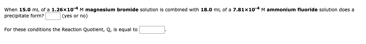 When 15.0 mL of a 1.26x10-4 M magnesium bromide solution is combined with 18.0 mL of a 7.81×10-4 M ammonium fluoride solution does a
precipitate form?
(yes or no)
For these conditions the Reaction Quotient, Q, is equal to
