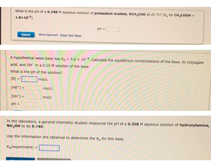 What is the pH of a 0.248 M aqueous solution of potasslum acetate, KCH,Co0 at 25 °C? (K, for CH3COOH =
1.8x10)
PH =
Submit
Show Approach Show. Tutor Steps
A hypothetical weak base has K, = 5.0 x 10-8, Calculate the equilibrium concentrations of the base, its conjugate
%3D
acid, and OH" in a 0.15 M solution of the base.
What is the pH of the solution?
[B]=
!!
mol/L
[HB*]
mol/L
[OH"] =
%3D
mol/L
pH =
In the laboratory, a general chemistry student measured the pH of a 0.358 M aqueous solution of hydroxylamine,
NH20H to be 9.740.
Use the Information she obtained to determine the K, for this base.
Kp(experiment) =
