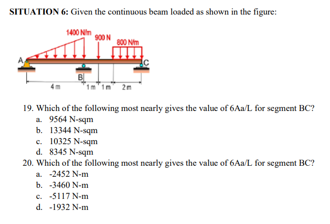 SITUATION 6: Given the continuous beam loaded as shown in the figure:
1400 N/m
900 N
800 N/m
B
4m
1m 1m 2m
19. Which of the following most nearly gives the value of 6Aa/L for segment BC?
a. 9564 N-sqm
b. 13344 N-sqm
c. 10325 N-sqm
d. 8345 N-sqm
20. Which of the following most nearly gives the value of 6Aa/L for segment BC?
a. -2452 N-m
b.
-3460 N-m
c. -5117 N-m
d. -1932 N-m