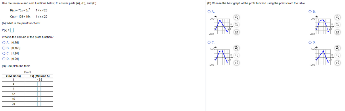 Use the revenue and cost functions below, to answer parts (A), (B), and (C.
(C) Choose the best graph of the profit function using the points from the table.
R(x) = 75x – 3x?
1sxs20
Ο Α.
OB.
C(x) = 125 + 15x
1sxs20
200-
200-
(A) What is the profit function?
P(x) =
-200-
-200-
What is the domain of the profit function?
O A. [0,75]
О В. [0,163]
OC. [1,20]
O D. [0,20]
OC.
OD.
200-
200-
24
-200-
-200-
(B) Complete the table.
Profit
P(x) (Millions $)
- 68
x (Millions)
1
4
8
12
16
20
