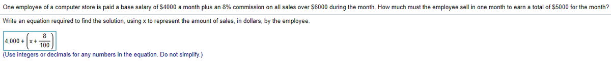 One employee of a computer store is paid a base salary of $4000 a month plus an 8% commission on all sales over $6000 during the month. How much must the employee sell in one month to earn a total of $5000 for the month?
Write an equation required to find the solution, using x to represent the amount of sales, in dollars, by the employee.
8
4.000 + x+100
(Use integers or decimals for any numbers in the equation. Do not simplify.)
