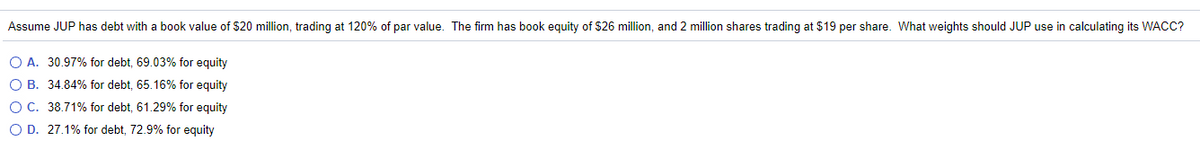 Assume JUP has debt with a book value of $20 million, trading at 120% of par value. The firm has book equity of $26 million, and 2 million shares trading at $19 per share. What weights should JUP use in calculating its WACC?
O A. 30.97% for debt, 69.03% for equity
O B. 34.84% for debt, 65.16% for equity
O C. 38.71% for debt, 61.29% for equity
O D. 27.1% for debt, 72.9% for equity
