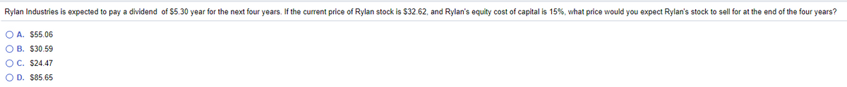 ### Stock Valuation Problem

**Problem Statement:**

Rylan Industries is expected to pay a dividend of $5.30 per year for the next four years. If the current price of Rylan stock is $32.62, and Rylan’s equity cost of capital is 15%, what price would you expect Rylan’s stock to sell for at the end of the four years?

**Choices:**
- A. $55.06
- B. $30.59
- C. $24.47
- D. $85.65

**Explanation:**
To solve this problem, you need to determine the expected price of a stock considering the dividend payments and the cost of capital over a specific time period. Here, the details provided can be used in stock valuation models such as the Dividend Discount Model (DDM).

When solving this, ensure you review and apply the appropriate financial formulas to determine the expected stock price given the dividends, current price, and cost of capital.