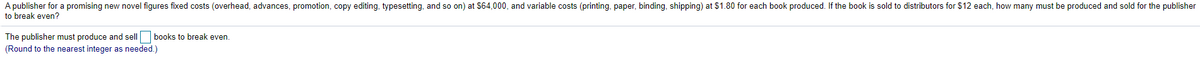 A publisher for a promising new novel figures fixed costs (overhead, advances, promotion, copy editing, typesetting, and so on) at $64,000, and variable costs (printing, paper, binding, shipping) at $1.80 for each book produced. If the book is sold to distributors for $12 each, how many must be produced and sold for the publisher
to break even?
The publisher must produce and sell books to break even.
(Round to the nearest integer as needed.)
