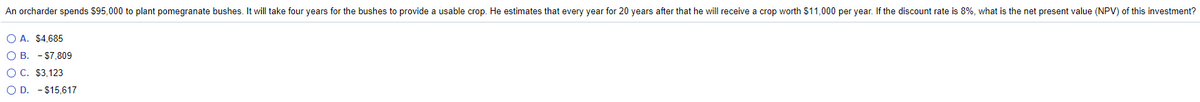An orcharder spends $95,000 to plant pomegranate bushes. It will take four years for the bushes to provide a usable crop. He estimates that every year for 20 years after that he will receive a crop worth $11,000 per year. If the discount rate is 8%, what is the net present value (NPV) of this investment?
O A. $4,685
O B. - $7.809
O C. $3,123
O D. - $15,617
