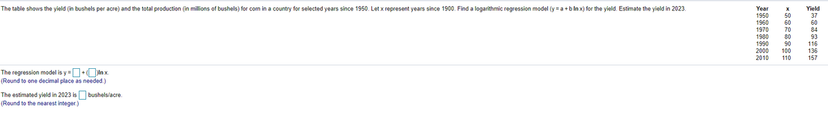 The table shows the yield (in bushels per acre) and the total production (in millions of bushels) for corn in a country for selected years since 1950. Let x represent years since 1900. Find a logarithmic regression model (y = a +b ln x) for the yield. Estimate the yield in 2023.
Year
1950
1960
Yield
50
37
60
1970
1980
60
84
93
70
80
1990
90
116
2000
2010
100
136
110
157
The regression model is y =+( In x.
(Round to one decimal place as needed.)
bushels/acre.
The estimated yield in 2023 is
(Round to the nearest integer.)
